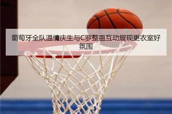 葡萄牙全队温情庆生与C罗整蛊互动展现更衣室好氛围