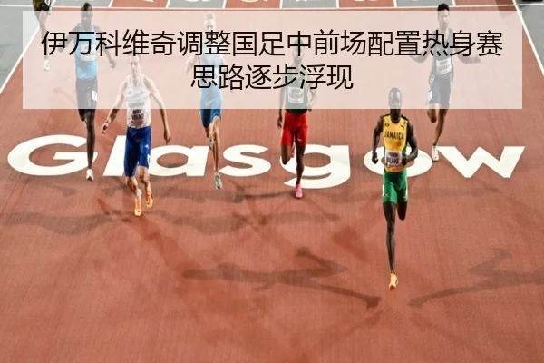 伊万科维奇调整国足中前场配置热身赛思路逐步浮现